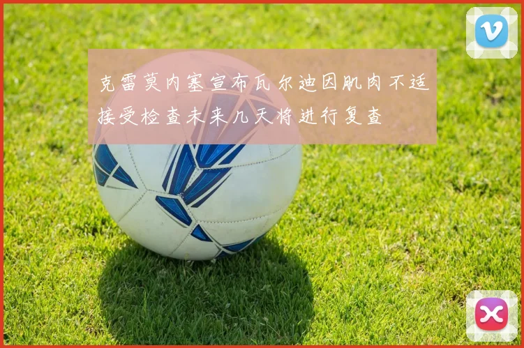 克雷莫内塞宣布瓦尔迪因肌肉不适接受检查未来几天将进行复查