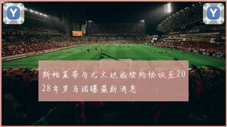斯帕莱蒂与尤文达成续约协议至2028年罗马诺曝最新消息