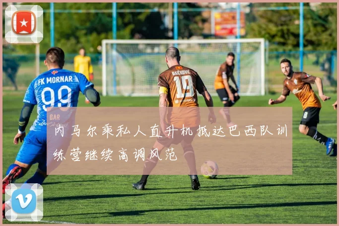 内马尔乘私人直升机抵达巴西队训练营继续高调风范