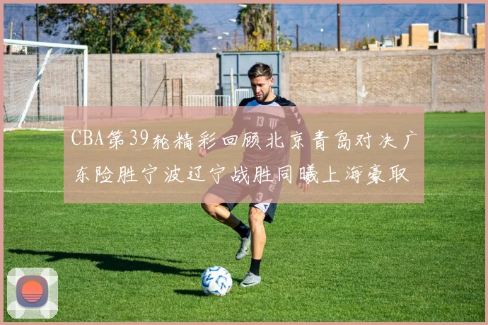 CBA第39轮精彩回顾北京青岛对决广东险胜宁波辽宁战胜同曦上海豪取20连胜