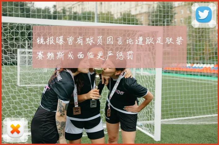镜报曝曾有球员因言论遭欧足联禁赛赖斯或面临更严惩罚