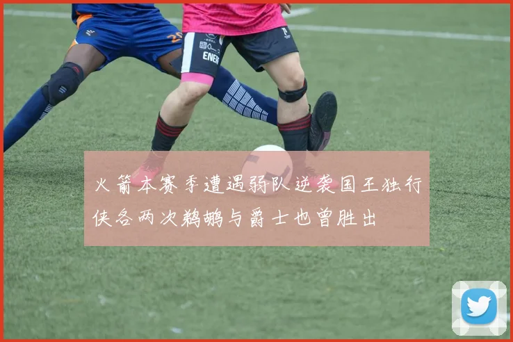 火箭本赛季遭遇弱队逆袭国王独行侠各两次鹈鹕与爵士也曾胜出
