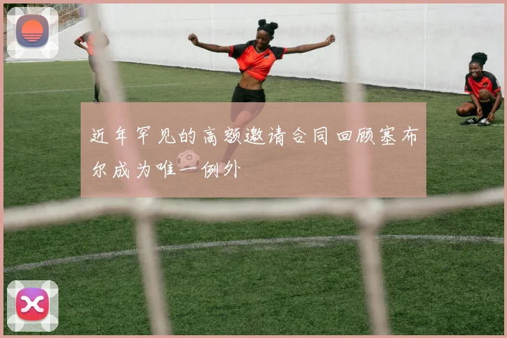 近年罕见的高额邀请合同回顾塞布尔成为唯一例外
