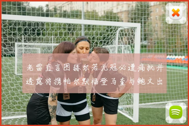 老雷直言图赫尔若无冠必遭痛批并透露将携帕尔默福登马奎与鲍文出战