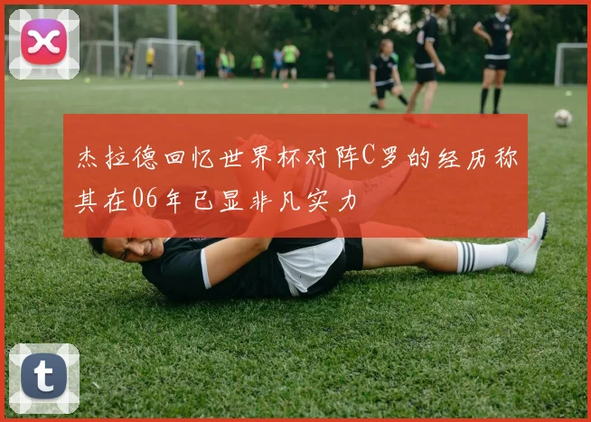 杰拉德回忆世界杯对阵C罗的经历称其在06年已显非凡实力