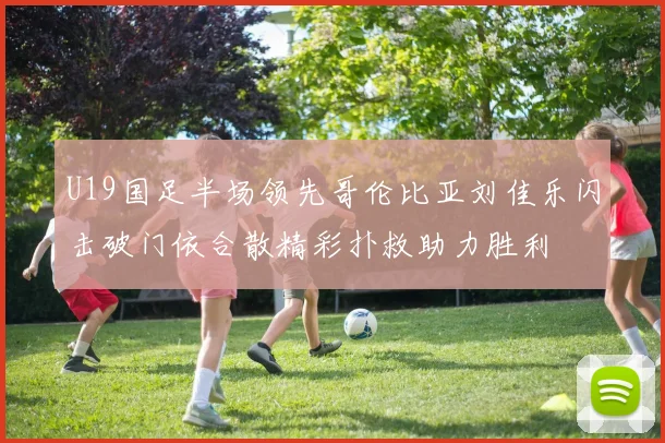 U19国足半场领先哥伦比亚刘佳乐闪击破门依合散精彩扑救助力胜利