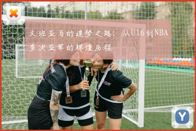 文班亚马的追梦之路：从U16到NBA多次亚军的辉煌历程